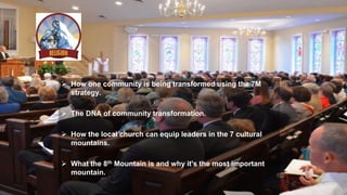  How one community is being transformed using the 7M
strategy.
 The DNA of community transformation.
 How the local church can equip leaders in the 7 cultural
mountains.
 What the 8th Mountain is and why it's the most important
mountain.
 