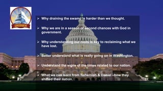  Why draining the swamp is harder than we thought.
 Why we are in a season of second chances with God in
government.
 Why understanding our roots is key to reclaiming what we
have lost.
 Better understand what is really going on in Washington.
 Understand the signs of the times related to our nation.
 What we can learn from Nehemiah & Daniel –how they
shifted their nation.
 
