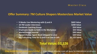 M a s t e r C l a s s
• 9 Weeks Live Mentoring with Q and A $603 Value
• 10 7M Leader interviews $200 Value
• Facebook Coaching Group $54 Value
• Employers Guide to Faith in the Workplace $25 Value
• WorldChanger Journal $99 Value
• Signed Change Agent Book (shipped to you) $20 Value
• My Consulting Time for Q and A on Live 9 Calls $1,125 Value
Total Value: $2,126
Offer Summary: 7M Culture Shapers Masterclass Market Value
Stay tuned for low cost opportunity! International shipping costs will apply for international enrollments.
 