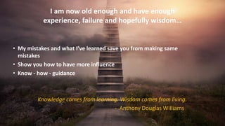 I am now old enough and have enough
experience, failure and hopefully wisdom…
• My mistakes and what I’ve learned save you from making same
mistakes
• Show you how to have more influence
• Know - how - guidance
Knowledge comes from learning. Wisdom comes from living.
- Anthony Douglas Williams
 