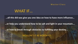 WHAT IF…
…all this did was give you one idea on how to have more influence…
…or help you understand how to be salt and light in your mountain….
…or how to break through obstacles to fulfilling your destiny…
WOULDN’T IT BE WORTH IT?
M a s t e r C l a s s
 