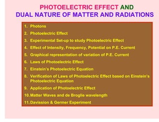 PHOTOELECTRIC EFFECT AND
DUAL NATURE OF MATTER AND RADIATIONS
  1. Photons
  2. Photoelectric Effect
  3. Experimental Set-up to study Photoelectric Effect
  4. Effect of Intensity, Frequency, Potential on P.E. Current
  5. Graphical representation of variation of P.E. Current
  6. Laws of Photoelectric Effect
  7. Einstein’s Photoelectric Equation
  8. Verification of Laws of Photoelectric Effect based on Einstein’s
     Photoelectric Equation
  9. Application of Photoelectric Effect
  10. Matter Waves and de Broglie wavelength
  11. Davission & Germer Experiment
 