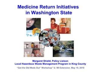 “ Get the Old Meds Out” Workshop” U. WI Extension. May 19, 2010 Medicine Return Initiatives  in Washington State Margaret Shield, Policy Liaison Local Hazardous Waste Management Program in King County 