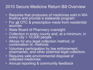 2010 Secure Medicine Return Bill Overview Requires that producers of medicines sold in WA finance and provide a statewide program  For  all  OTC & prescription meds from residential sources State Board of Pharmacy oversight  Collection in every county and, at a minimum, in every city > 10,000 people  Allows for any legal collection method, or combination of, methods Voluntary participation by law enforcement, pharmacies, and other potential legal collectors  Requires safe environmental disposal of collected medicines Annual reporting & community feedback 