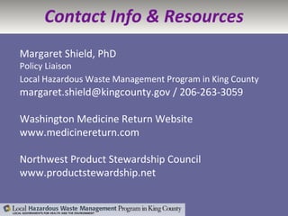 Contact Info & Resources Margaret Shield, PhD Policy Liaison Local Hazardous Waste Management Program in King County   margaret.shield@kingcounty.gov / 206-263-3059 Washington Medicine Return Website www.medicinereturn.com Northwest Product Stewardship Council www.productstewardship.net 