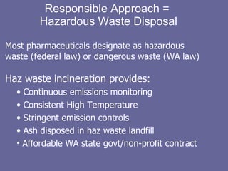 Responsible Approach =  Hazardous Waste Disposal Most pharmaceuticals designate as hazardous waste (federal law) or dangerous waste (WA law) Haz waste incineration provides: Continuous emissions monitoring Consistent High Temperature Stringent emission controls Ash disposed in haz waste landfill Affordable WA state govt/non-profit contract  