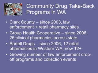 Community Drug Take-Back Programs in WA Clark County – since 2003, law enforcement + retail pharmacy sites Group Health Cooperative – since 2006, 25 clinical pharmacies across state Bartell Drugs – since 2006, 12 retail pharmacies in Western WA, now 12+ Growing number of law enforcement drop-off programs and collection events 