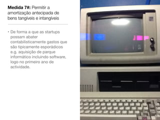 Medida 7#: Permitir a
amortização antecipada de
bens tangíveis e intangíveis


• De forma a que as startups
  possam abater
  contabilisticamente gastos que
  são tipicamente esporádicos
  e.g. aquisição de parque
  informático incluindo software,
  logo no primeiro ano de
  actividade.
 