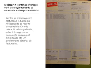 Medida 1#: Isentar as empresas
com facturação reduzida da
necessidade de reporte trimestral


• Isentar as empresas com
  facturação reduzida da
  necessidade de reporte
  trimestral de IVA e de
  contabilidade organizada,
  substituindo por uma
  declaração única anual
  simpliﬁcada até um
  determinado patamar de
  facturação.
 
