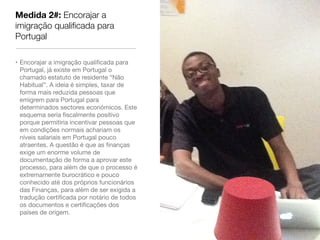 Medida 2#: Encorajar a
imigração qualiﬁcada para
Portugal

• Encorajar a imigração qualiﬁcada para
  Portugal, já existe em Portugal o
  chamado estatuto de residente “Não
  Habitual”. A ideia é simples, taxar de
  forma mais reduzida pessoas que
  emigrem para Portugal para
  determinados sectores económicos. Este
  esquema seria ﬁscalmente positivo
  porque permitiria incentivar pessoas que
  em condições normais achariam os
  níveis salariais em Portugal pouco
  atraentes. A questão é que as ﬁnanças
  exige um enorme volume de
  documentação de forma a aprovar este
  processo, para além de que o processo é
  extremamente burocrático e pouco
  conhecido até dos próprios funcionários
  das Finanças, para além de ser exigida a
  tradução certiﬁcada por notário de todos
  os documentos e certiﬁcações dos
  países de origem.
 