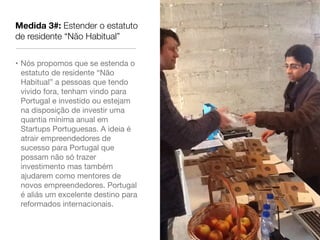 Medida 3#: Estender o estatuto
de residente “Não Habitual”


• Nós propomos que se estenda o
  estatuto de residente “Não
  Habitual” a pessoas que tendo
  vivido fora, tenham vindo para
  Portugal e investido ou estejam
  na disposição de investir uma
  quantia mínima anual em
  Startups Portuguesas. A ideia é
  atrair empreendedores de
  sucesso para Portugal que
  possam não só trazer
  investimento mas também
  ajudarem como mentores de
  novos empreendedores. Portugal
  é aliás um excelente destino para
  reformados internacionais.
 