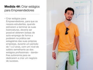 Medida 4#: Criar estágios
para Empreendedores

• Criar estágios para
  Empreendedores, para que os
  nossos estudantes, quando
  estiverem a terminar as suas
  licenciaturas, deveria ser
  possível obterem bolsas de
  auto-emprego de forma a
  poderem na prática ser
  estagiários das suas próprias
  empresas, durante um período
  de 1 a 2 anos, com um nível de
  salário semelhante ao dos
  estágios proﬁssionais - dando-
  lhes autonomia para se
  dedicarem a criar um negócio
  de sucesso.
 