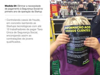Medida 6#: Eliminar a necessidade
de pagamento à Segurança Social no
primeiro ano de operação da Startup


• Controlando casos de fraude,
  em concreto isentando as
  Startups tecnológicas com até
  10 trabalhadores de pagar Taxa
  Única de Segurança Social,
  encorajando assim as
  contratações de jovens
  qualiﬁcados.
 