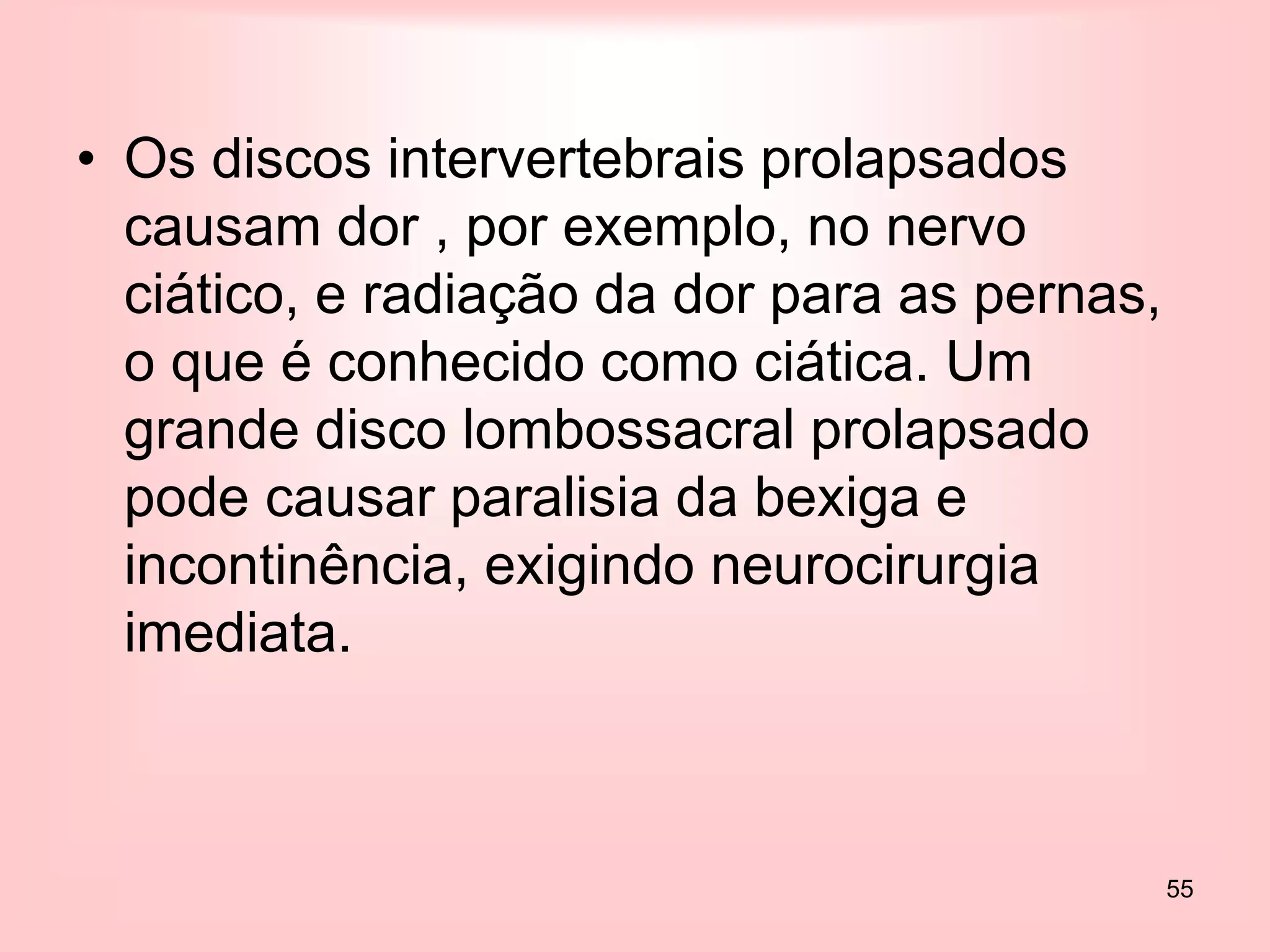 55
• Os discos intervertebrais prolapsados
causam dor , por exemplo, no nervo
ciático, e radiação da dor para as pernas,
o que é conhecido como ciática. Um
grande disco lombossacral prolapsado
pode causar paralisia da bexiga e
incontinência, exigindo neurocirurgia
imediata.
 