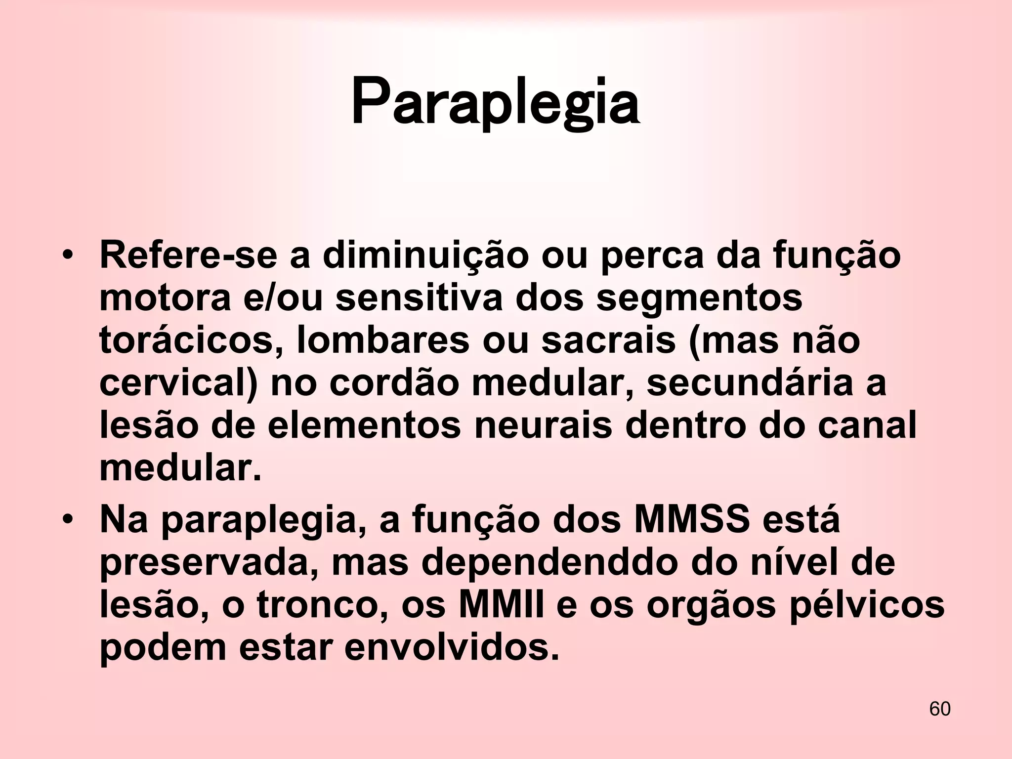 60
Paraplegia
• Refere-se a diminuição ou perca da função
motora e/ou sensitiva dos segmentos
torácicos, lombares ou sacrais (mas não
cervical) no cordão medular, secundária a
lesão de elementos neurais dentro do canal
medular.
• Na paraplegia, a função dos MMSS está
preservada, mas dependenddo do nível de
lesão, o tronco, os MMII e os orgãos pélvicos
podem estar envolvidos.
 