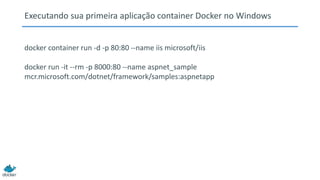 Executando sua primeira aplicação container Docker no Windows
docker container run -d -p 80:80 --name iis microsoft/iis
docker run -it --rm -p 8000:80 --name aspnet_sample
mcr.microsoft.com/dotnet/framework/samples:aspnetapp
 