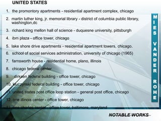 UNITED STATES
1. the promontory apartments - residential apartment complex, chicago
2. martin luther king, jr. memorial library - district of columbia public library,
washington,dc
3. richard king mellon hall of science - duquesne university, pittsburgh
4. ibm plaza - office tower, chicago
5. lake shore drive apartments - residential apartment towers, chicago.
6. school of social services administration, university of chicago (1965)
7. farnsworth house - residential home, plano, illinois
8. chicago federal center
9. dirksen federal building - office tower, chicago
10. kluczynski federal building - office tower, chicago
11. united states post office loop station - general post office, chicago
12. one illinois center - office tower, chicago
13. one charles center - office tower, baltimore, maryland
M
I
E
S
V
A
N
D
E
R
R
O
H
E
NOTABLE WORKS
 