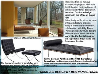 for the German Pavilion at the 1929 Barcelona
Exposition, the Barcelona couch features the hand-buffed
frame and hand-pieced leather work of traditional
craftsmanship
The framework design is simple but very
attractive and elegant, with its fine leather
and polished metal, the footrest shows the
ability of Mies van der Rohe furniture to
adapt to his living space. FURNITURE DESIGN BY MEIS VANDER ROHE
•Renowned for his famous
architectural projects, Mies van
der Rohe also designed items of
furniture and interior decoration.
•received furniture design
training in the office of Bruno
Paul
•Mies designed furniture for most
of his architectural projects,
many of which were created in
collaboration with Lilly Reich
• Among Mies’s furniture designs
there are some which became
icons like the furnishings for
the Tugendhat House and the
Barcelona Pavilion.
Interiors of Farnsworth house
 