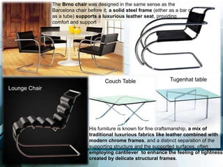 The Brno chair was designed in the same sense as the
Barcelona chair before it; a solid steel frame (either as a bar or
as a tube) supports a luxurious leather seat, providing
comfort and support
Lounge Chair
Couch Table Tugenhat table
His furniture is known for fine craftsmanship, a mix of
traditional luxurious fabrics like leather combined with
modern chrome frames, and a distinct separation of the
supporting structure and the supported surfaces, often
employing cantilever to enhance the feeling of lightness
created by delicate structural frames.
 