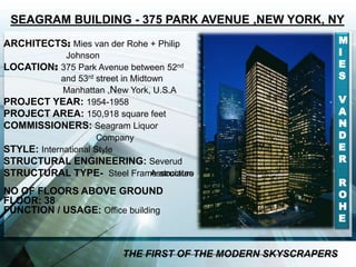 ARCHITECTS: Mies van der Rohe + Philip
Johnson
LOCATION: 375 Park Avenue between 52nd
and 53rd street in Midtown
Manhattan ,New York, U.S.A
PROJECT YEAR: 1954-1958
PROJECT AREA: 150,918 square feet
COMMISSIONERS: Seagram Liquor
Company
STYLE: International Style
STRUCTURAL ENGINEERING: Severud
AssociatesSTRUCTURAL TYPE- Steel Frame structure
NO OF FLOORS ABOVE GROUND
FLOOR: 38
FUNCTION / USAGE: Office building
SEAGRAM BUILDING - 375 PARK AVENUE ,NEW YORK, NY
M
I
E
S
V
A
N
D
E
R
R
O
H
E
THE FIRST OF THE MODERN SKYSCRAPERS
 