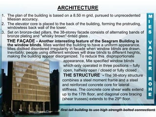 ARCHITECTURE
1. The plan of the building is based on a 8.50 m grid, pursued to unprecedented
Miesian accuracy.
2. The elevator core is placed to the back of the building, forming the protruding,
windowless back wall of the tower.
3. Set on bronze-clad pillars, the 38-storey facade consists of alternating bands of
bronze plating and "whisky brown"-tinted glass .
THE FAÇADE - Another interesting feature of the Seagram Building is
the window blinds. Mies wanted the building to have a uniform appearance.
Mies disliked disordered irregularity in facade when window blinds are drawn.
Inevitably, people using different windows will draw blinds to different heights,
making the building appear disorganized. To reduce this disproportionate
appearance, Mie specified window blinds
which only operated in three positions – fully
open, halfway open / closed or fully closed .
THE STRUCTURE - The 38-story structure
combines a steel moment frame and a steel
and reinforced concrete core for lateral
stiffness. The concrete core shear walls extend
up to the 17th floor, and diagonal core bracing
(shear trusses) extends to the 29th floor.
M
I
E
S
V
A
N
D
E
R
R
O
H
E
first tall building to use high strength bolted connections
 