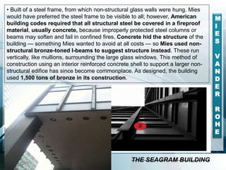 • Built of a steel frame, from which non-structural glass walls were hung. Mies
would have preferred the steel frame to be visible to all; however, American
building codes required that all structural steel be covered in a fireproof
material, usually concrete, because improperly protected steel columns or
beams may soften and fail in confined fires. Concrete hid the structure of the
building — something Mies wanted to avoid at all costs — so Mies used non-
structural bronze-toned I-beams to suggest structure instead. These run
vertically, like mullions, surrounding the large glass windows. This method of
construction using an interior reinforced concrete shell to support a larger non-
structural edifice has since become commonplace. As designed, the building
used 1,500 tons of bronze in its construction.
M
I
E
S
V
A
N
D
E
R
R
O
H
E
THE SEAGRAM BUILDING
 