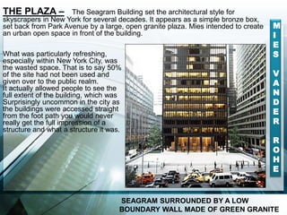 THE PLAZA – The Seagram Building set the architectural style for
skyscrapers in New York for several decades. It appears as a simple bronze box,
set back from Park Avenue by a large, open granite plaza. Mies intended to create
an urban open space in front of the building.
What was particularly refreshing,
especially within New York City, was
the wasted space. That is to say 50%
of the site had not been used and
given over to the public realm.
It actually allowed people to see the
full extent of the building, which was
Surprisingly uncommon in the city as
the buildings were accessed straight
from the foot path you would never
really get the full impression of a
structure and what a structure it was.
SEAGRAM SURROUNDED BY A LOW
BOUNDARY WALL MADE OF GREEN GRANITE
M
I
E
S
V
A
N
D
E
R
R
O
H
E
 