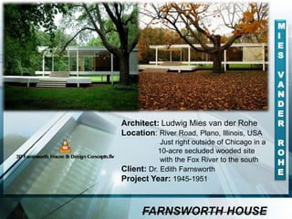 Architect: Ludwig Mies van der Rohe
Location: River Road, Plano, Illinois, USA
Just right outside of Chicago in a
10-acre secluded wooded site
with the Fox River to the south
Client: Dr. Edith Farnsworth
Project Year: 1945-1951
FARNSWORTH HOUSE
M
I
E
S
V
A
N
D
E
R
R
O
H
E
 