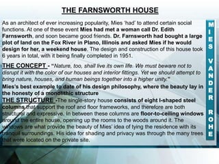 As an architect of ever increasing popularity, Mies ‘had’ to attend certain social
functions. At one of these event Mies had met a woman call Dr. Edith
Farnsworth, and soon became good friends. Dr. Farnsworth had bought a large
plot of land on the Fox River in Plano, Illinois and asked Mies if he would
design for her, a weekend house. The design and construction of this house took
6 years in total, with it being finally completed in 1951.
THE CONCEPT - “Nature, too, shall live its own life. We must beware not to
disrupt it with the color of our houses and interior fittings. Yet we should attempt to
bring nature, houses, and human beings together into a higher unity.”
Mies’s best example to date of his design philosophy, where the beauty lay in
the honesty of a monolithic structure
THE STRUCTURE -The single-story house consists of eight I-shaped steel
columns that support the roof and floor frameworks, and therefore are both
structural and expressive. In between these columns are floor-to-ceiling windows
around the entire house, opening up the rooms to the woods around it. The
windows are what provide the beauty of Mies’ idea of tying the residence with its
tranquil surroundings. His idea for shading and privacy was through the many trees
that were located on the private site.
THE FARNSWORTH HOUSE
M
I
E
S
V
A
N
D
E
R
R
O
H
E
 