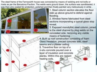 1. Steel column section elevates the floor
slab up above ground to defend against
flooding.
2. Window frame fabricated from steel
sections incorporating a typical glass stop
reveal.
3. Exposed monolythic steel column, joined
to the steel channel by plug welds on the
concealed side, removing any visible
means of fastening .
4. Built up roof construction consisting of foam
Glass insulation, precast concrete slab, steel
beams and a plaster ceiling.
5. Travertine floor on top of a
n-situ concrete poured over a
layer of insulation and concrete
planks. Within this are radiant
heating coils.
The steel frame of the Farnsworth house was connected by means of welding and not bolts or
rivets as per the Barcelona Pavilion. The welds were ground down, the surface was sandblasted, it
was then zinc coated for protection, polished and then finally painted very meticulously in white .
 