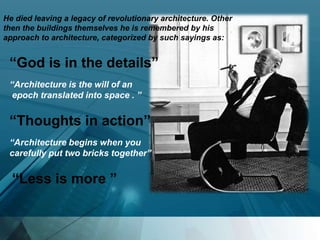 “God is in the details”
“Architecture is the will of an
epoch translated into space . ”
“Thoughts in action”
“Architecture begins when you
carefully put two bricks together”
“Less is more ”
He died leaving a legacy of revolutionary architecture. Other
then the buildings themselves he is remembered by his
approach to architecture, categorized by such sayings as:
 