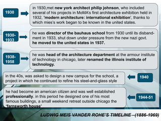 1930
in 1930,met new york architect philip johnson, who included
several of his projects in MoMA’s first architecture exhibition held in
1932, 'modern architecture: international exhibition', thanks to
which mies’s work began to be known in the united states.
1930-
1933
he was director of the bauhaus school from 1930 until its disband-
ment in 1933, shut down under pressure from the new nazi govt.
he moved to the united states in 1937.
1938-
1958
he was head of the architecture department at the armour institute
of technology in chicago, later renamed the illinois institute of
technology.
1940in the 40s, was asked to design a new campus for the school, a
project in which he continued to refine his steel-and-glass style
1944-51
he had become an american citizen and was well established
professionally. in this period he designed one of his most
famous buildings, a small weekend retreat outside chicago the
‘farnsworth house’
LUDWIG MEIS VANDER ROHE’S TIMELINE –(1886-1969)
 