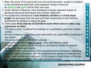 DESIGN PHILOSOPHY M
I
E
S
V
A
N
D
E
R
R
O
H
E
1. Mies, like many of his post-world war one contemporaries, sought to establish
a new architectural style that could represent modern times just
as classical and gothic did for their own eras.
2. Under behrens' influence, mies developed a design approach based on
advanced structural techniques and prussian classicism.
3. He studied the architecture of karl friedrick schinkel and Frank lloyd
wright. He borrowed from the post and lintel construction of karl friedrich
schinkel for his designs in steel and glass.
4. There were three aspects of Schinkel’s work which were to make a big
impression on Mies;
- The way in which he placed his buildings on a pedestal to give them certain
nobility.
- His use of classical proportions and scale which was applicable to buildings of
any period.
- The purity of form in some of his buildings.
5. Famous for his dictum 'less is more', mies attempted to create
contemplative, neutral spaces through an architecture based on material
honesty and structural integrity.
He emphazised on eradication of the superficial and unnecessary, replacing
elaborate applied ornament with the straightforward display of materials and
forms. Loos had famously declared, in the tongue-in-cheek humor of the day,
that "ornament is a crime". Mies also admired his ideas
DESIGN PHILOSOPHY
 