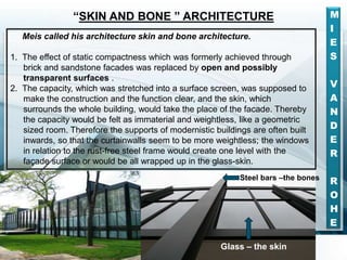 M
I
E
S
V
A
N
D
E
R
R
O
H
E
Meis called his architecture skin and bone architecture.
1. The effect of static compactness which was formerly achieved through
brick and sandstone facades was replaced by open and possibly
transparent surfaces .
2. The capacity, which was stretched into a surface screen, was supposed to
make the construction and the function clear, and the skin, which
surrounds the whole building, would take the place of the facade. Thereby
the capacity would be felt as immaterial and weightless, like a geometric
sized room. Therefore the supports of modernistic buildings are often built
inwards, so that the curtainwalls seem to be more weightless; the windows
in relation to the rust-free steel frame would create one level with the
façade surface or would be all wrapped up in the glass-skin.
“SKIN AND BONE ” ARCHITECTURE
Steel bars –the bones
Glass – the skin
 