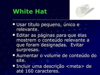  Usar título pequeno, único eUsar título pequeno, único e
relevante.relevante.
 Editar as páginas para que elasEditar as páginas para que elas
mostrem o conteúdo relevante amostrem o conteúdo relevante a
que foram designadas. Evitarque foram designadas. Evitar
surpresas.surpresas.
 Aumentar o volume de conteúdo doAumentar o volume de conteúdo do
site.site.
 Incluir uma descrição <meta> deIncluir uma descrição <meta> de
até 160 caracteres.até 160 caracteres.
White HatWhite Hat
 