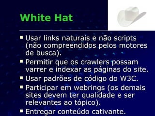  Usar links naturais e não scriptsUsar links naturais e não scripts
(não compreendidos pelos motores(não compreendidos pelos motores
de busca).de busca).
 Permitir que os crawlers possamPermitir que os crawlers possam
varrer e indexar as páginas do site.varrer e indexar as páginas do site.
 Usar padrões de código do W3C.Usar padrões de código do W3C.
 Participar em webrings (os demaisParticipar em webrings (os demais
sites devem ter qualidade e sersites devem ter qualidade e ser
relevantes ao tópico).relevantes ao tópico).
 Entregar conteúdo cativante.Entregar conteúdo cativante.
White HatWhite Hat
 