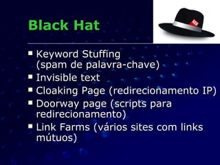  Keyword StuffingKeyword Stuffing
(spam de palavra-chave)(spam de palavra-chave)
 Invisible textInvisible text
 Cloaking Page (redirecionamento IP)Cloaking Page (redirecionamento IP)
 Doorway page (scripts paraDoorway page (scripts para
redirecionamento)redirecionamento)
 Link Farms (vários sites com linksLink Farms (vários sites com links
mútuos)mútuos)
Black HatBlack Hat
 