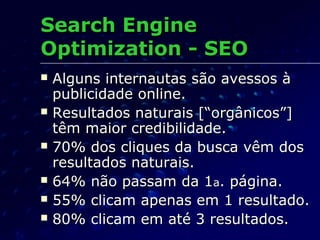  Alguns internautas são avessos àAlguns internautas são avessos à
publicidade online.publicidade online.
 Resultados naturais [“orgânicos”]Resultados naturais [“orgânicos”]
têm maior credibilidade.têm maior credibilidade.
 70% dos cliques da busca vêm dos70% dos cliques da busca vêm dos
resultados naturais.resultados naturais.
 64% não passam da 164% não passam da 1aa. página.. página.
 55% clicam apenas em 1 resultado.55% clicam apenas em 1 resultado.
 80% clicam em até 3 resultados.80% clicam em até 3 resultados.
Search EngineSearch Engine
Optimization - SEOOptimization - SEO
 