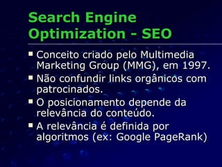  Conceito criado pelo MultimediaConceito criado pelo Multimedia
Marketing Group (MMG), em 1997.Marketing Group (MMG), em 1997.
 Não confundir links orgânicos comNão confundir links orgânicos com
patrocinados.patrocinados.
 O posicionamento depende daO posicionamento depende da
relevância do conteúdo.relevância do conteúdo.
 A relevância é definida porA relevância é definida por
algoritmos (ex: Google PageRank)algoritmos (ex: Google PageRank)
Search EngineSearch Engine
Optimization - SEOOptimization - SEO
 