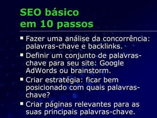  Fazer uma análise da concorrência:Fazer uma análise da concorrência:
palavras-chave e backlinks.palavras-chave e backlinks.
 Definir um conjunto de palavras-Definir um conjunto de palavras-
chave para seu site: Googlechave para seu site: Google
AdWords ou brainstorm.AdWords ou brainstorm.
 Criar estratégia: ficar bemCriar estratégia: ficar bem
posicionado com quais palavras-posicionado com quais palavras-
chave?chave?
 Criar páginas relevantes para asCriar páginas relevantes para as
suas principais palavras-chave.suas principais palavras-chave.
SEO básicoSEO básico
em 10 passosem 10 passos
 