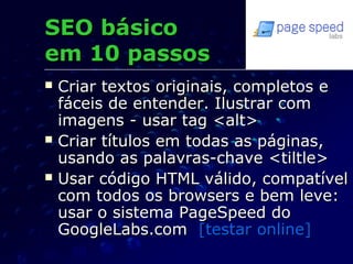  Criar textos originais, completos eCriar textos originais, completos e
fáceis de entender. Ilustrar comfáceis de entender. Ilustrar com
imagens - usar tag <alt>imagens - usar tag <alt>
 Criar títulos em todas as páginas,Criar títulos em todas as páginas,
usando as palavras-chave <tiltle>usando as palavras-chave <tiltle>
 Usar código HTML válido, compatívelUsar código HTML válido, compatível
com todos os browsers e bem leve:com todos os browsers e bem leve:
usar o sistema PageSpeed dousar o sistema PageSpeed do
GoogleLabs.comGoogleLabs.com [testar online][testar online]
SEO básicoSEO básico
em 10 passosem 10 passos
 