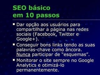  Dar opção aos usuários paraDar opção aos usuários para
compartilhar a página nas redescompartilhar a página nas redes
sociais (Facebook, Twitter esociais (Facebook, Twitter e
Google+).Google+).
 Conseguir bons links tendo as suasConseguir bons links tendo as suas
palavras-chave como âncora.palavras-chave como âncora.
NuncaNunca participar de “esquemas”.participar de “esquemas”.
 Monitorar o site sempre no GoogleMonitorar o site sempre no Google
Analytics e otimizá-loAnalytics e otimizá-lo
permanentemente.permanentemente.
SEO básicoSEO básico
em 10 passosem 10 passos
 