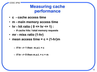 12
COSC 3P92
Measuring cache
performance
• c - cache access time
• m - main memory access time
• hr - hit ratio ( 0 <= hr <= 1) :
– # cache hits / total memory requests
• mr - miss ratio (1-hr)
• mean access time = c + (1-hr)m
– if hr --> 1 then m.a.t. = c
– if hr --> 0 then m.a.t. = c + m
 