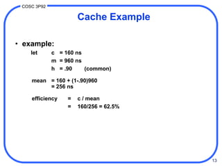13
COSC 3P92
Cache Example
• example:
let c = 160 ns
m = 960 ns
h = .90 (common)
mean = 160 + (1-.90)960
= 256 ns
efficiency = c / mean
= 160/256 = 62.5%
 