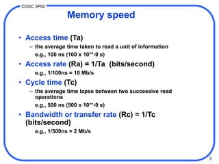 3
COSC 3P92
Memory speed
• Access time (Ta)
– the average time taken to read a unit of information
e.g., 100 ns (100 x 10**-9 s)
• Access rate (Ra) = 1/Ta (bits/second)
e.g., 1/100ns = 10 Mb/s
• Cycle time (Tc)
– the average time lapse between two successive read
operations
e.g., 500 ns (500 x 10**-9 s)
• Bandwidth or transfer rate (Rc) = 1/Tc
(bits/second)
e.g., 1/500ns = 2 Mb/s
 