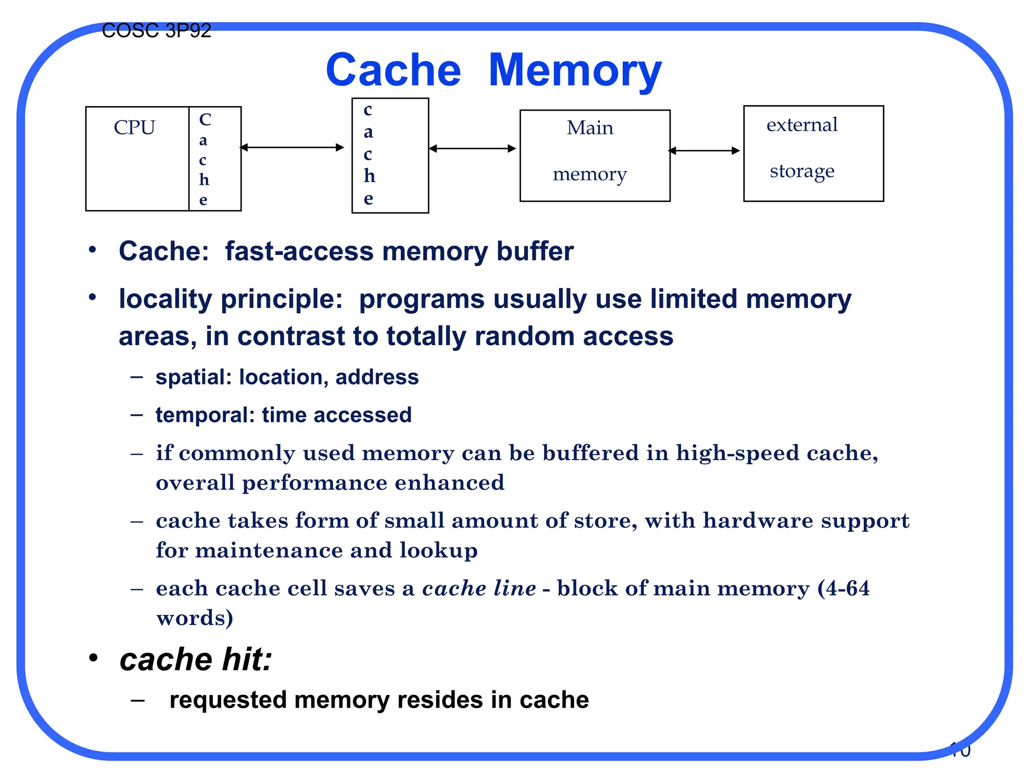 10
COSC 3P92
CPU
c
a
c
h
e
Main
memory
external
storage
C
a
c
h
e
Cache Memory
• Cache: fast-access memory buffer
• locality principle: programs usually use limited memory
areas, in contrast to totally random access
– spatial: location, address
– temporal: time accessed
– if commonly used memory can be buffered in high-speed cache,
overall performance enhanced
– cache takes form of small amount of store, with hardware support
for maintenance and lookup
– each cache cell saves a cache line - block of main memory (4-64
words)
• cache hit:
– requested memory resides in cache
 