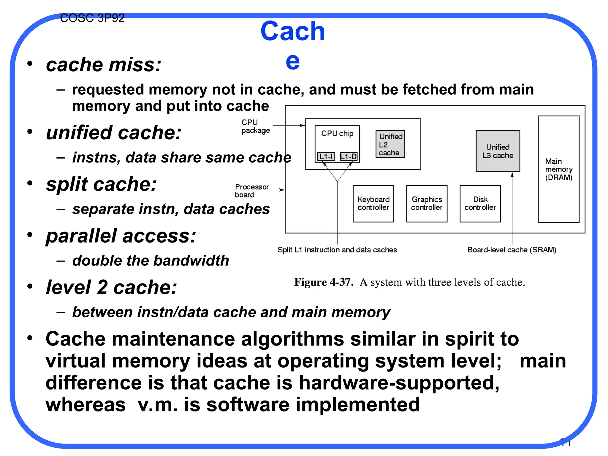 11
COSC 3P92
• cache miss:
– requested memory not in cache, and must be fetched from main
memory and put into cache
• unified cache:
– instns, data share same cache
• split cache:
– separate instn, data caches
• parallel access:
– double the bandwidth
• level 2 cache:
– between instn/data cache and main memory
• Cache maintenance algorithms similar in spirit to
virtual memory ideas at operating system level; main
difference is that cache is hardware-supported,
whereas v.m. is software implemented
Cach
e
 