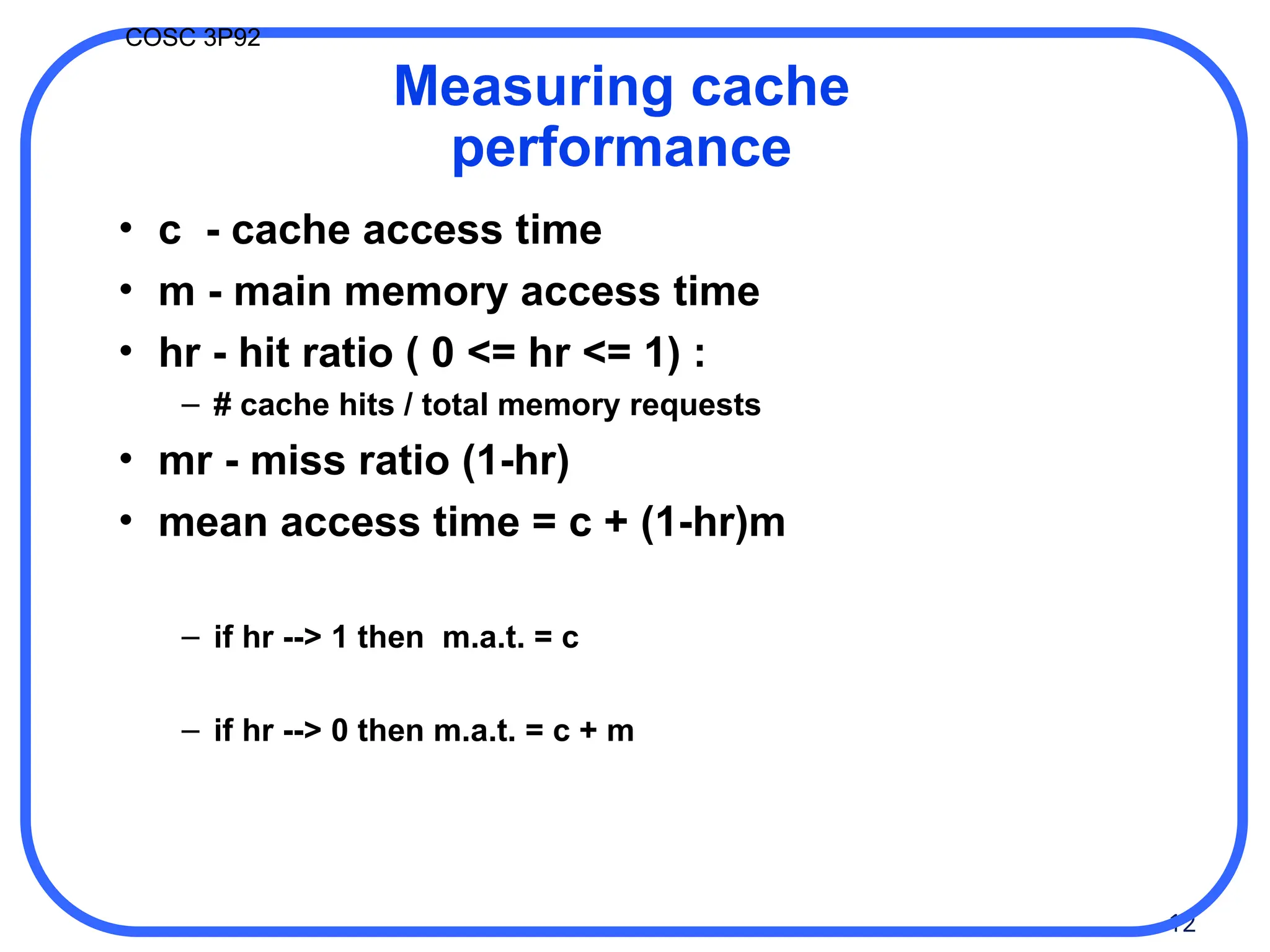 12
COSC 3P92
Measuring cache
performance
• c - cache access time
• m - main memory access time
• hr - hit ratio ( 0 <= hr <= 1) :
– # cache hits / total memory requests
• mr - miss ratio (1-hr)
• mean access time = c + (1-hr)m
– if hr --> 1 then m.a.t. = c
– if hr --> 0 then m.a.t. = c + m
 