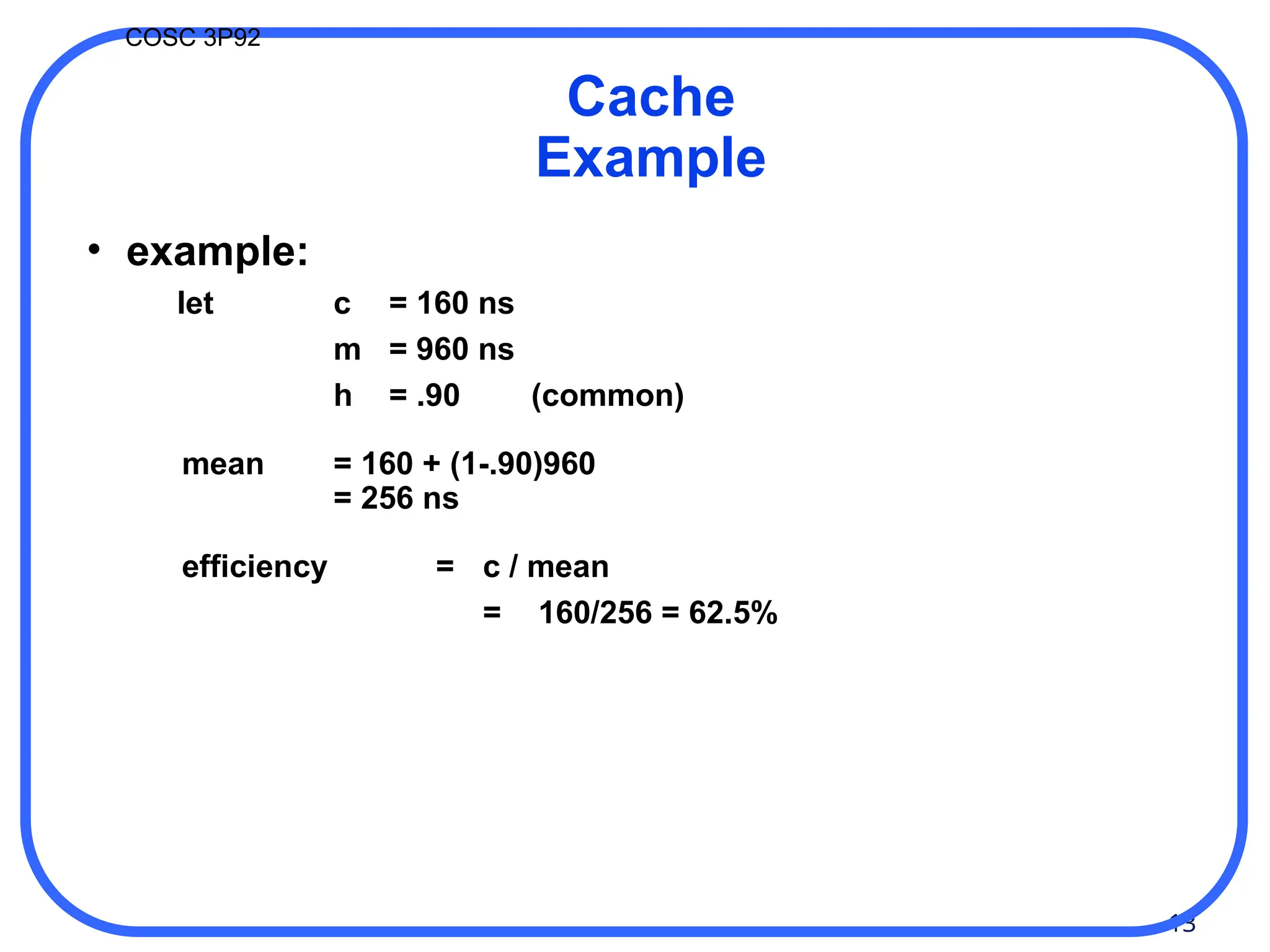 13
COSC 3P92
Cache
Example
• example:
let c = 160 ns
m = 960 ns
h = .90 (common)
mean = 160 + (1-.90)960
= 256 ns
efficiency = c / mean
= 160/256 = 62.5%
 