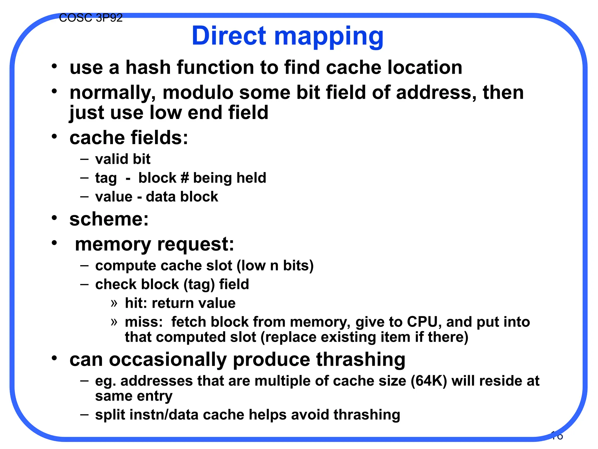 16
COSC 3P92
Direct mapping
• use a hash function to find cache location
• normally, modulo some bit field of address, then
just use low end field
• cache fields:
– valid bit
– tag - block # being held
– value - data block
• scheme:
• memory request:
– compute cache slot (low n bits)
– check block (tag) field
» hit: return value
» miss: fetch block from memory, give to CPU, and put into
that computed slot (replace existing item if there)
• can occasionally produce thrashing
– eg. addresses that are multiple of cache size (64K) will reside at
same entry
– split instn/data cache helps avoid thrashing
 